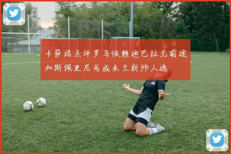 卡萨诺点评罗马依赖迪巴拉无前途加斯佩里尼或成米兰新帅人选