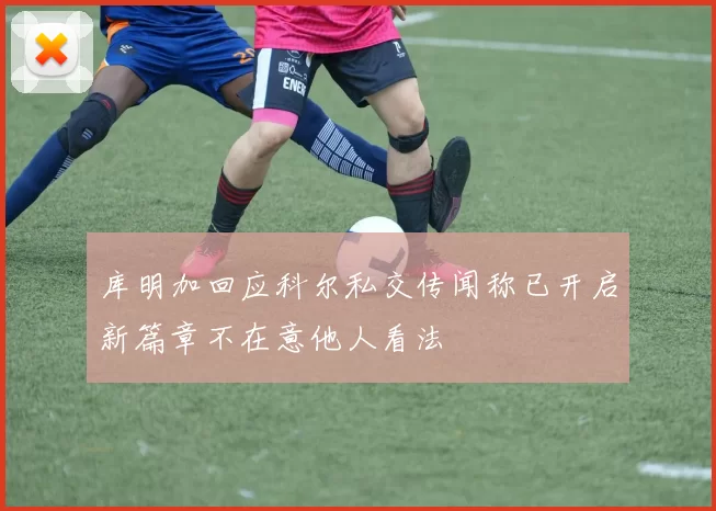 库明加回应科尔私交传闻称已开启新篇章不在意他人看法