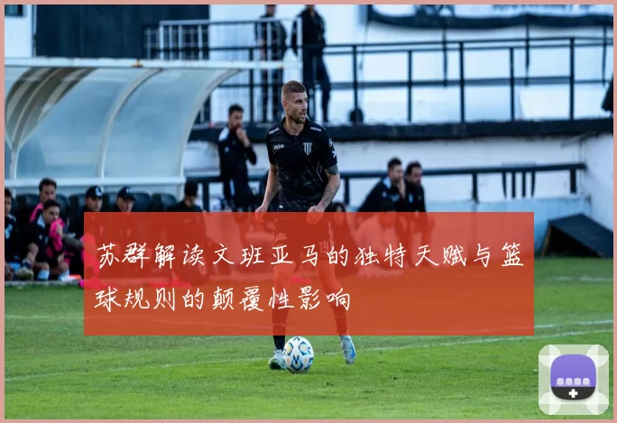 苏群解读文班亚马的独特天赋与篮球规则的颠覆性影响