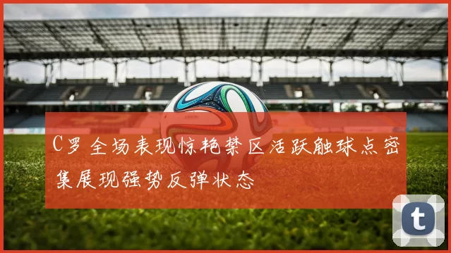 C罗全场表现惊艳禁区活跃触球点密集展现强势反弹状态