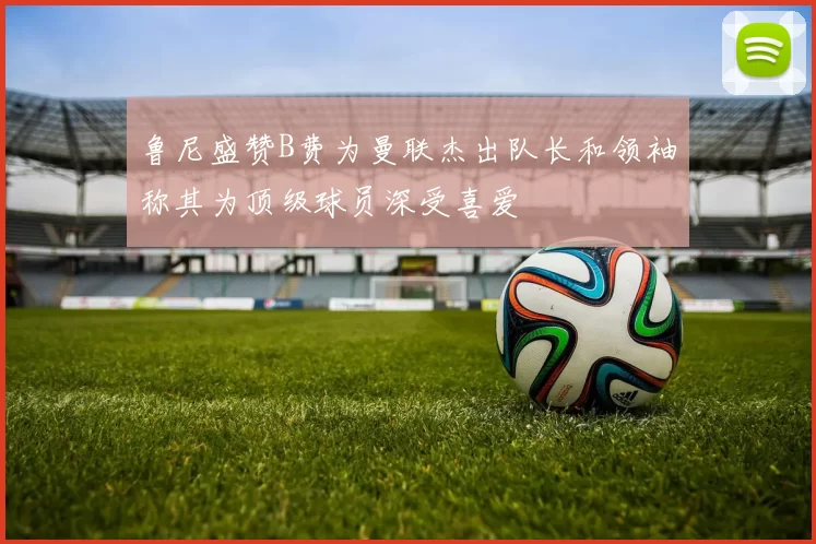 鲁尼盛赞B费为曼联杰出队长和领袖称其为顶级球员深受喜爱