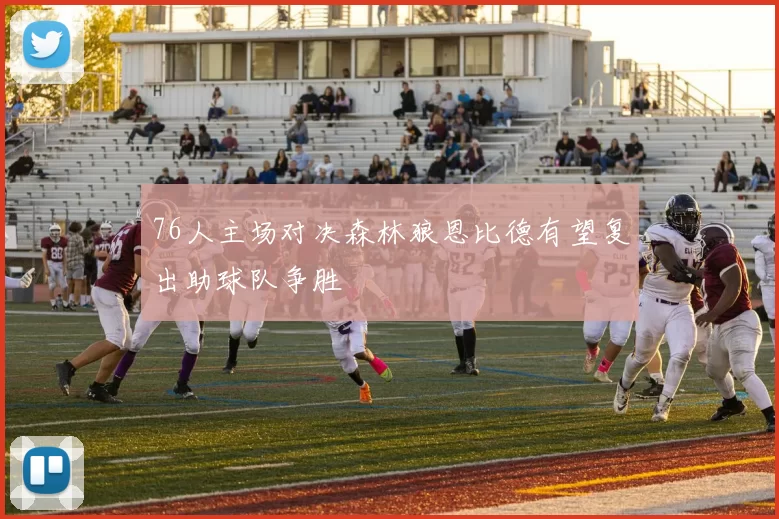 76人主场对决森林狼恩比德有望复出助球队争胜