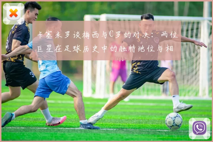 卡塞米罗谈梅西与C罗的对决：两位巨星在足球历史中的独特地位与相互激励