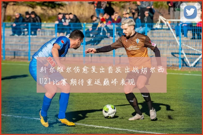 科尔维尔伤愈复出首发出战切尔西U21比赛期待重返巅峰表现