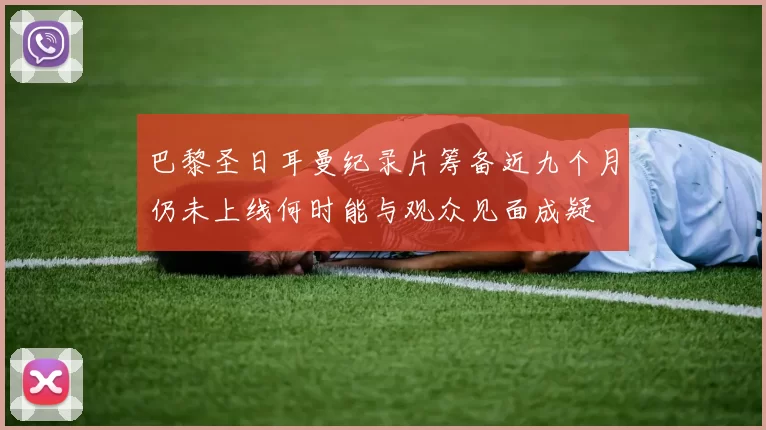 巴黎圣日耳曼纪录片筹备近九个月仍未上线何时能与观众见面成疑