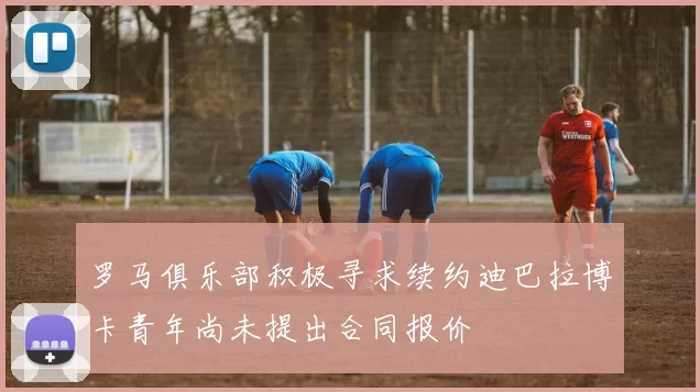 罗马俱乐部积极寻求续约迪巴拉博卡青年尚未提出合同报价