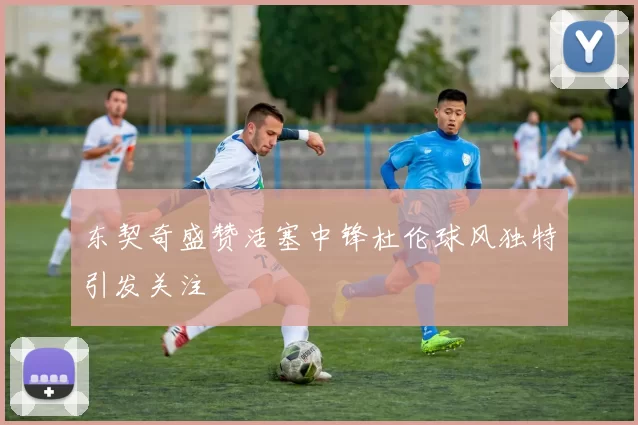 东契奇盛赞活塞中锋杜伦球风独特引发关注