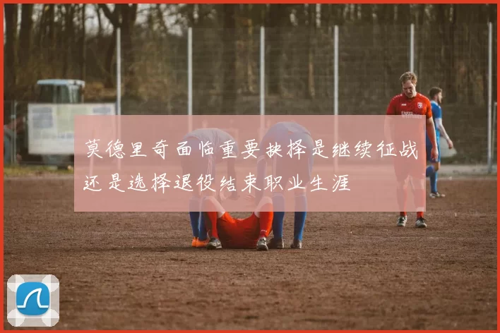 莫德里奇面临重要抉择是继续征战还是选择退役结束职业生涯