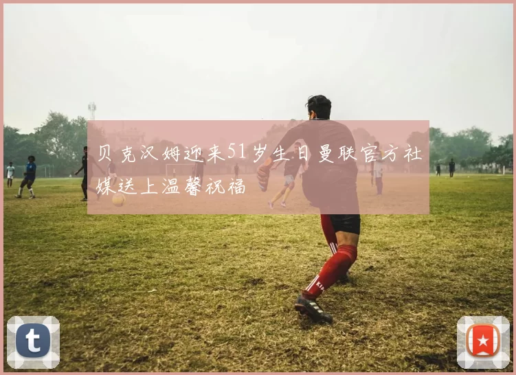 贝克汉姆迎来51岁生日曼联官方社媒送上温馨祝福