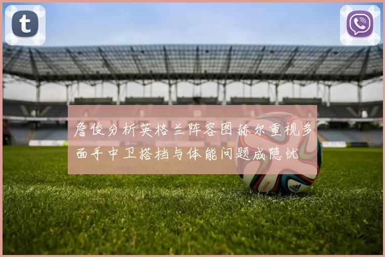 詹俊分析英格兰阵容图赫尔重视多面手中卫搭档与体能问题成隐忧