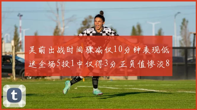 吴前出战时间骤减仅10分钟表现低迷全场5投1中仅得3分正负值惨淡8