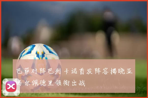 巴萨对阵巴列卡诺首发阵容揭晓亚马尔佩德里领衔出战