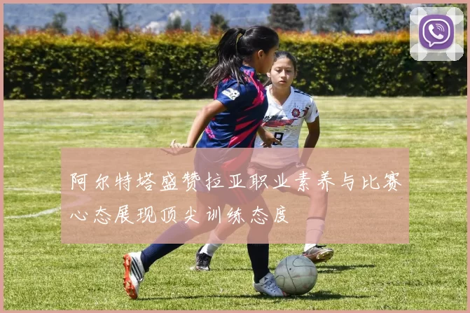 阿尔特塔盛赞拉亚职业素养与比赛心态展现顶尖训练态度