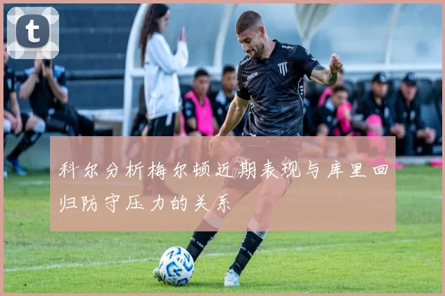 科尔分析梅尔顿近期表现与库里回归防守压力的关系