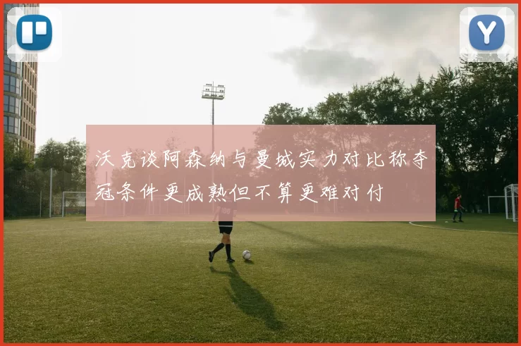 沃克谈阿森纳与曼城实力对比称夺冠条件更成熟但不算更难对付
