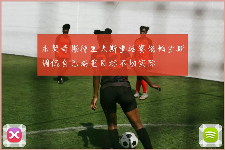东契奇期待里夫斯重返赛场帕金斯调侃自己减重目标不切实际